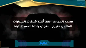 صدمة الجمارك: كيف تُعيد شركات السيارات العالمية تقييم استراتيجياتها المستقبلية؟